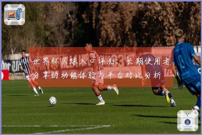世界杯买球入口评测：长期使用者分享的功能体验与平台对比分析