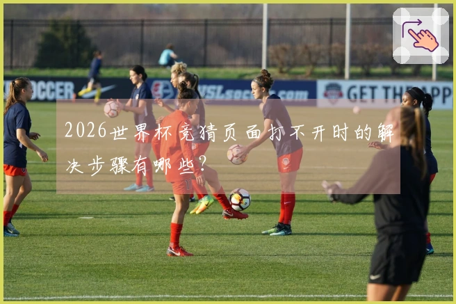 2026世界杯竞猜页面打不开时的解决步骤有哪些？